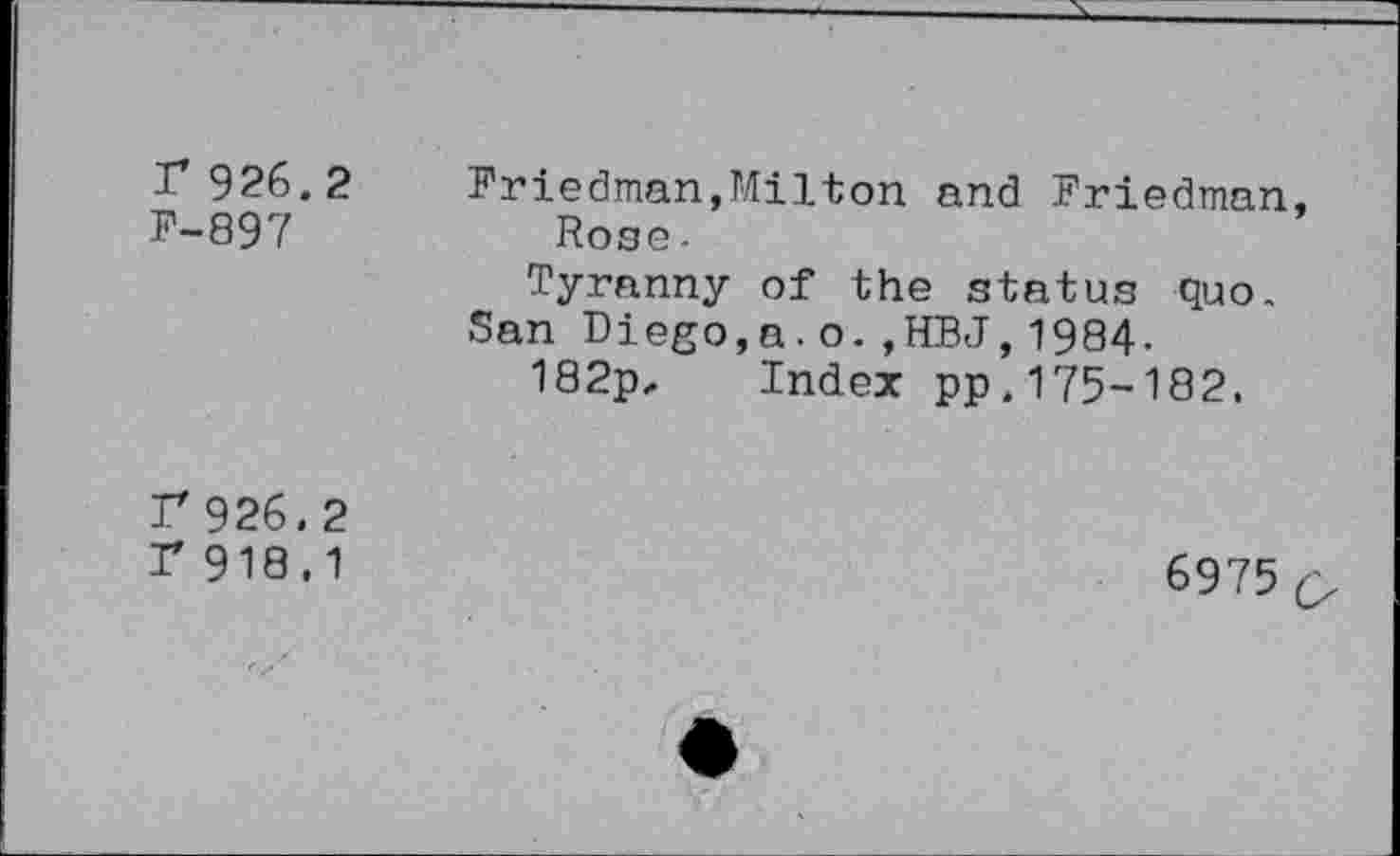 ﻿r 926.2
P-897
Friedman,Milton and Friedman, Rose -
Tyranny of the status quo. San Diego,a.o.,HBJ,1984-182p, Index pp.175-182.
F 926.2
r 918.1
6975 o